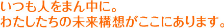 いつも人をまん中に。わたしたちの未来構想です。